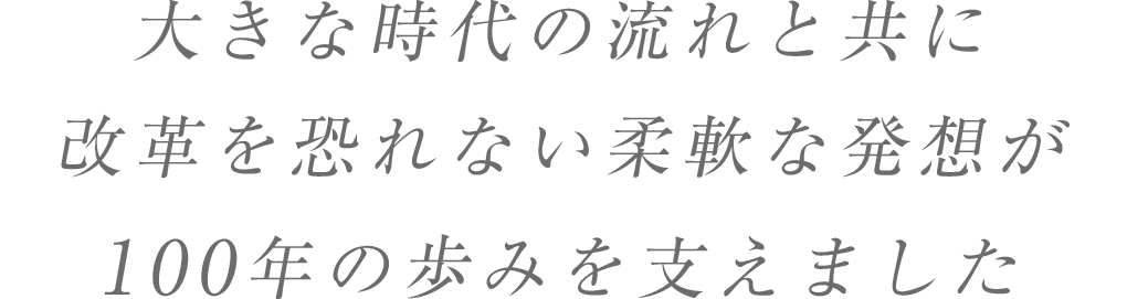 大きな時代の流れと共に改革を恐れない柔軟な発想が100年の歩みを支えました